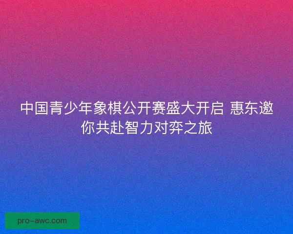 中国青少年象棋公开赛盛大开启 惠东邀你共赴智力对弈之旅