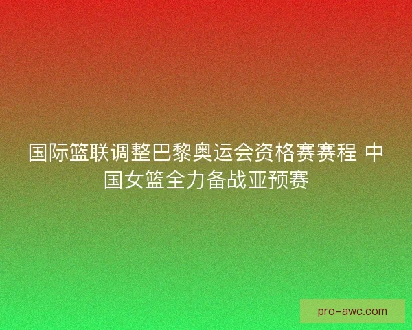 国际篮联调整巴黎奥运会资格赛赛程 中国女篮全力备战亚预赛